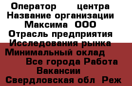 Оператор Call-центра › Название организации ­ Максима, ООО › Отрасль предприятия ­ Исследования рынка › Минимальный оклад ­ 14 000 - Все города Работа » Вакансии   . Свердловская обл.,Реж г.